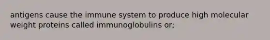 antigens cause the immune system to produce high molecular weight proteins called immunoglobulins or;