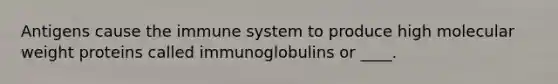 Antigens cause the immune system to produce high molecular weight proteins called immunoglobulins or ____.