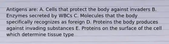 Antigens are: A. Cells that protect the body against invaders B. Enzymes secreted by WBCs C. Molecules that the body specifically recognizes as foreign D. Proteins the body produces against invading substances E. Proteins on the surface of the cell which determine tissue type