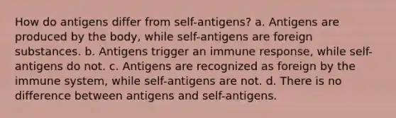 How do antigens differ from self-antigens? a. Antigens are produced by the body, while self-antigens are foreign substances. b. Antigens trigger an immune response, while self-antigens do not. c. Antigens are recognized as foreign by the immune system, while self-antigens are not. d. There is no difference between antigens and self-antigens.