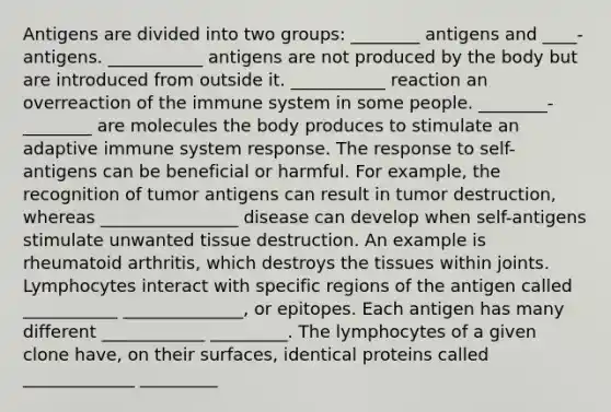 Antigens are divided into two groups: ________ antigens and ____-antigens. ___________ antigens are not produced by the body but are introduced from outside it. ___________ reaction an overreaction of the immune system in some people. ________-________ are molecules the body produces to stimulate an adaptive immune system response. The response to self-antigens can be beneficial or harmful. For example, the recognition of tumor antigens can result in tumor destruction, whereas ________________ disease can develop when self-antigens stimulate unwanted tissue destruction. An example is rheumatoid arthritis, which destroys the tissues within joints. Lymphocytes interact with specific regions of the antigen called ___________ ______________, or epitopes. Each antigen has many different ____________ _________. The lymphocytes of a given clone have, on their surfaces, identical proteins called _____________ _________