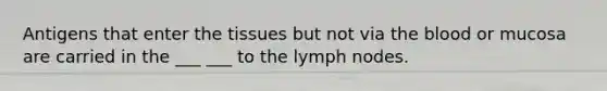 Antigens that enter the tissues but not via the blood or mucosa are carried in the ___ ___ to the lymph nodes.