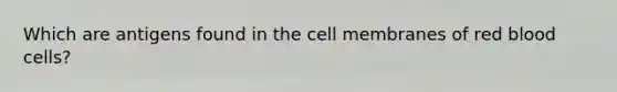 Which are antigens found in the cell membranes of red blood cells?