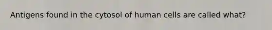 Antigens found in the cytosol of human cells are called what?