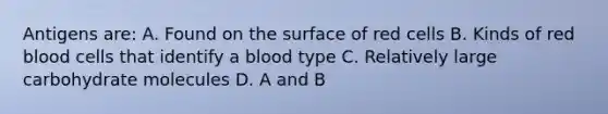 Antigens are: A. Found on the surface of red cells B. Kinds of red blood cells that identify a blood type C. Relatively large carbohydrate molecules D. A and B