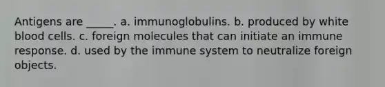 Antigens are _____. a. immunoglobulins. b. produced by white blood cells. c. foreign molecules that can initiate an immune response. d. used by the immune system to neutralize foreign objects.