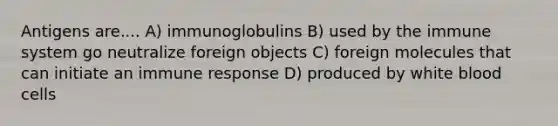 Antigens are.... A) immunoglobulins B) used by the immune system go neutralize foreign objects C) foreign molecules that can initiate an immune response D) produced by white blood cells