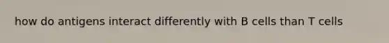 how do antigens interact differently with B cells than T cells