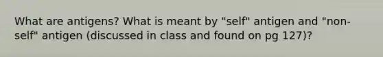 What are antigens? What is meant by "self" antigen and "non-self" antigen (discussed in class and found on pg 127)?