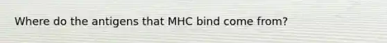 Where do the antigens that MHC bind come from?