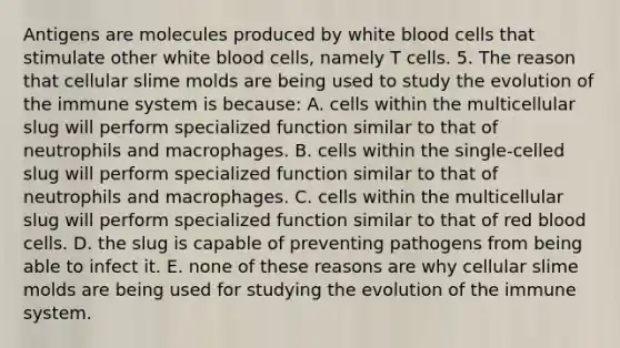 Antigens are molecules produced by white blood cells that stimulate other white blood cells, namely T cells. 5. The reason that cellular <a href='https://www.questionai.com/knowledge/kHvmUbfxIK-slime-molds' class='anchor-knowledge'>slime molds</a> are being used to study the evolution of the immune system is because: A. cells within the multicellular slug will perform specialized function similar to that of neutrophils and macrophages. B. cells within the single-celled slug will perform specialized function similar to that of neutrophils and macrophages. C. cells within the multicellular slug will perform specialized function similar to that of red blood cells. D. the slug is capable of preventing pathogens from being able to infect it. E. none of these reasons are why cellular slime molds are being used for studying the evolution of the immune system.