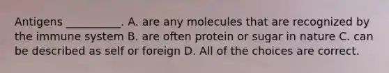 Antigens __________. A. are any molecules that are recognized by the immune system B. are often protein or sugar in nature C. can be described as self or foreign D. All of the choices are correct.