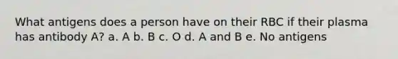 What antigens does a person have on their RBC if their plasma has antibody A? a. A b. B c. O d. A and B e. No antigens