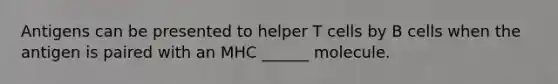 Antigens can be presented to helper T cells by B cells when the antigen is paired with an MHC ______ molecule.