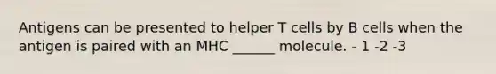 Antigens can be presented to helper T cells by B cells when the antigen is paired with an MHC ______ molecule. - 1 -2 -3