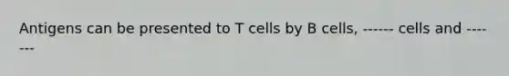 Antigens can be presented to T cells by B cells, ------ cells and -------