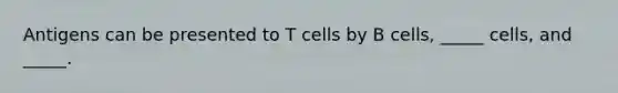 Antigens can be presented to T cells by B cells, _____ cells, and _____.