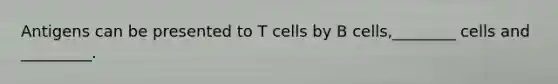 Antigens can be presented to T cells by B cells,________ cells and _________.