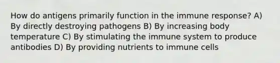 How do antigens primarily function in the immune response? A) By directly destroying pathogens B) By increasing body temperature C) By stimulating the immune system to produce antibodies D) By providing nutrients to immune cells