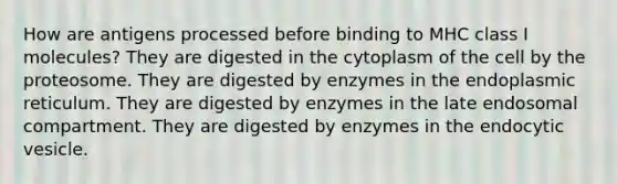 How are antigens processed before binding to MHC class I molecules? They are digested in the cytoplasm of the cell by the proteosome. They are digested by enzymes in the endoplasmic reticulum. They are digested by enzymes in the late endosomal compartment. They are digested by enzymes in the endocytic vesicle.