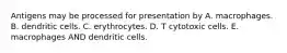 Antigens may be processed for presentation by A. macrophages. B. dendritic cells. C. erythrocytes. D. T cytotoxic cells. E. macrophages AND dendritic cells.