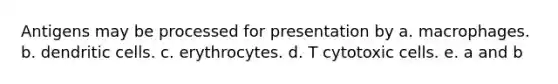 Antigens may be processed for presentation by a. macrophages. b. dendritic cells. c. erythrocytes. d. T cytotoxic cells. e. a and b