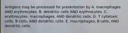 Antigens may be processed for presentation by A. macrophages AND erythrocytes. B. dendritic cells AND erythrocytes. C. erythrocytes, macrophages, AND dendritic cells. D. T cytotoxic cells, B cells, AND dendritic cells. E. macrophages, B cells, AND dendritic cells.