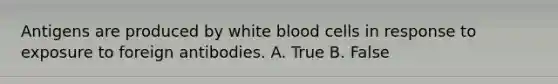 Antigens are produced by white blood cells in response to exposure to foreign antibodies. A. True B. False