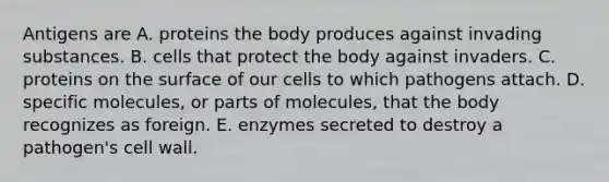 Antigens are A. proteins the body produces against invading substances. B. cells that protect the body against invaders. C. proteins on the surface of our cells to which pathogens attach. D. specific molecules, or parts of molecules, that the body recognizes as foreign. E. enzymes secreted to destroy a pathogen's cell wall.