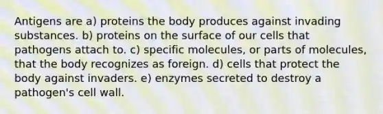 Antigens are a) proteins the body produces against invading substances. b) proteins on the surface of our cells that pathogens attach to. c) specific molecules, or parts of molecules, that the body recognizes as foreign. d) cells that protect the body against invaders. e) enzymes secreted to destroy a pathogen's <a href='https://www.questionai.com/knowledge/koIRusoDXG-cell-wall' class='anchor-knowledge'>cell wall</a>.