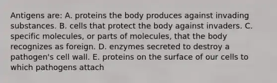 Antigens are: A. proteins the body produces against invading substances. B. cells that protect the body against invaders. C. specific molecules, or parts of molecules, that the body recognizes as foreign. D. enzymes secreted to destroy a pathogen's cell wall. E. proteins on the surface of our cells to which pathogens attach