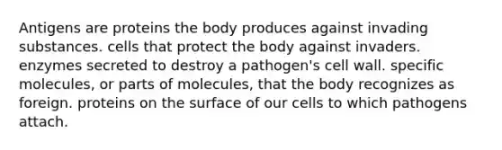 Antigens are proteins the body produces against invading substances. cells that protect the body against invaders. enzymes secreted to destroy a pathogen's cell wall. specific molecules, or parts of molecules, that the body recognizes as foreign. proteins on the surface of our cells to which pathogens attach.