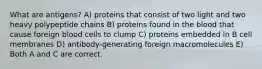 What are antigens? A) proteins that consist of two light and two heavy polypeptide chains B) proteins found in the blood that cause foreign blood cells to clump C) proteins embedded in B cell membranes D) antibody-generating foreign macromolecules E) Both A and C are correct.