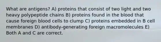 What are antigens? A) proteins that consist of two light and two heavy polypeptide chains B) proteins found in <a href='https://www.questionai.com/knowledge/k7oXMfj7lk-the-blood' class='anchor-knowledge'>the blood</a> that cause foreign blood cells to clump C) proteins embedded in B cell membranes D) antibody-generating foreign macromolecules E) Both A and C are correct.