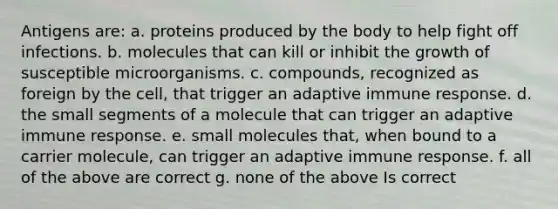 Antigens are: a. proteins produced by the body to help fight off infections. b. molecules that can kill or inhibit the growth of susceptible microorganisms. c. compounds, recognized as foreign by the cell, that trigger an adaptive immune response. d. the small segments of a molecule that can trigger an adaptive immune response. e. small molecules that, when bound to a carrier molecule, can trigger an adaptive immune response. f. all of the above are correct g. none of the above Is correct