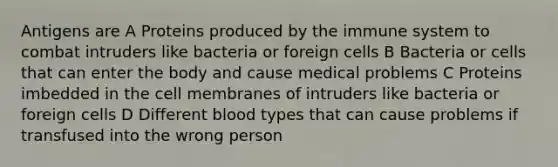 Antigens are A Proteins produced by the immune system to combat intruders like bacteria or foreign cells B Bacteria or cells that can enter the body and cause medical problems C Proteins imbedded in the cell membranes of intruders like bacteria or foreign cells D Different blood types that can cause problems if transfused into the wrong person