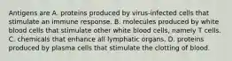 Antigens are A. proteins produced by virus-infected cells that stimulate an immune response. B. molecules produced by white blood cells that stimulate other white blood cells, namely T cells. C. chemicals that enhance all lymphatic organs. D. proteins produced by plasma cells that stimulate the clotting of blood.