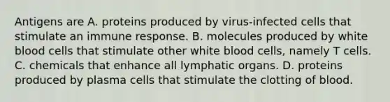 Antigens are A. proteins produced by virus-infected cells that stimulate an immune response. B. molecules produced by white blood cells that stimulate other white blood cells, namely T cells. C. chemicals that enhance all lymphatic organs. D. proteins produced by plasma cells that stimulate the clotting of blood.