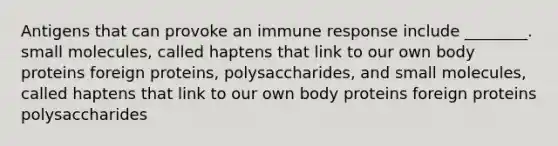 Antigens that can provoke an immune response include ________. small molecules, called haptens that link to our own body proteins foreign proteins, polysaccharides, and small molecules, called haptens that link to our own body proteins foreign proteins polysaccharides