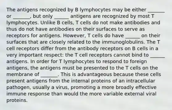 The antigens recognized by B lymphocytes may be either _______ or _______, but only ______ antigens are recognized by most T lymphocytes. Unlike B cells, T cells do not make antibodies and thus do not have antibodies on their surfaces to serve as receptors for antigens. However, T cells do have ______ on their surfaces that are closely related to the immunoglobulins. The T cell receptors differ from the antibody receptors on B cells in a very important respect: the T cell receptors cannot bind to ______ antigens. In order for T lymphocytes to respond to foreign antigens, the antigens must be presented to the T cells on the membrane of _______. This is advantageous because these cells present antigens from the internal proteins of an intracellular pathogen, usually a virus, promoting a more broadly effective immune response than would the more variable external viral proteins.