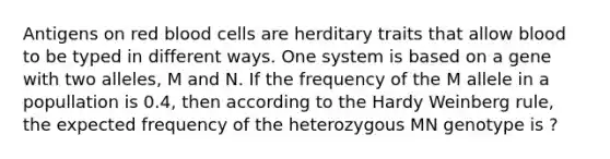 Antigens on red blood cells are herditary traits that allow blood to be typed in different ways. One system is based on a gene with two alleles, M and N. If the frequency of the M allele in a popullation is 0.4, then according to the Hardy Weinberg rule, the expected frequency of the heterozygous MN genotype is ?