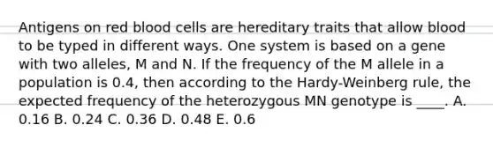 Antigens on red blood cells are hereditary traits that allow blood to be typed in different ways. One system is based on a gene with two alleles, M and N. If the frequency of the M allele in a population is 0.4, then according to the Hardy-Weinberg rule, the expected frequency of the heterozygous MN genotype is ____. A. 0.16 B. 0.24 C. 0.36 D. 0.48 E. 0.6