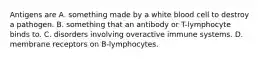 Antigens are A. something made by a white blood cell to destroy a pathogen. B. something that an antibody or T-lymphocyte binds to. C. disorders involving overactive immune systems. D. membrane receptors on B-lymphocytes.