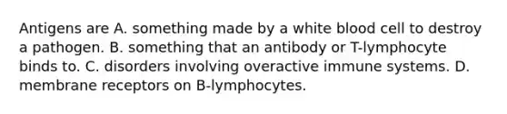 Antigens are A. something made by a white blood cell to destroy a pathogen. B. something that an antibody or T-lymphocyte binds to. C. disorders involving overactive immune systems. D. membrane receptors on B-lymphocytes.