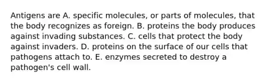 Antigens are A. specific molecules, or parts of molecules, that the body recognizes as foreign. B. proteins the body produces against invading substances. C. cells that protect the body against invaders. D. proteins on the surface of our cells that pathogens attach to. E. enzymes secreted to destroy a pathogen's cell wall.