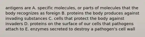 antigens are A. specific molecules, or parts of molecules that the body recognizes as foreign B. proteins the body produces against invading substances C. cells that protect the body against invaders D. proteins on the surface of our cells that pathogens attach to E. enzymes secreted to destroy a pathogen's cell wall