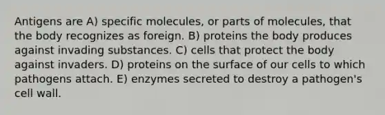 Antigens are A) specific molecules, or parts of molecules, that the body recognizes as foreign. B) proteins the body produces against invading substances. C) cells that protect the body against invaders. D) proteins on the surface of our cells to which pathogens attach. E) enzymes secreted to destroy a pathogen's cell wall.