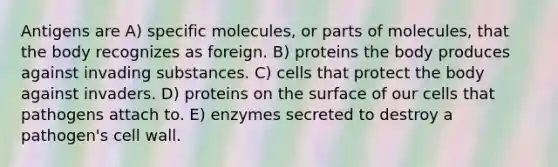 Antigens are A) specific molecules, or parts of molecules, that the body recognizes as foreign. B) proteins the body produces against invading substances. C) cells that protect the body against invaders. D) proteins on the surface of our cells that pathogens attach to. E) enzymes secreted to destroy a pathogen's cell wall.