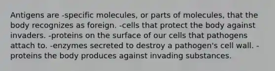 Antigens are -specific molecules, or parts of molecules, that the body recognizes as foreign. -cells that protect the body against invaders. -proteins on the surface of our cells that pathogens attach to. -enzymes secreted to destroy a pathogen's cell wall. -proteins the body produces against invading substances.