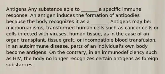 Antigens Any substance able to _______ a specific immune response. An antigen induces the formation of antibodies because the body recognizes it as a _______. Antigens may be: microorganisms, transformed human cells such as cancer cells or cells infected with viruses, human tissue, as in the case of an organ transplant, tissue graft, or incompatible blood transfusion. In an autoimmune disease, parts of an individual's own body become antigens. On the contrary, in an immunodeficiency such as HIV, the body no longer recognizes certain antigens as foreign substances.